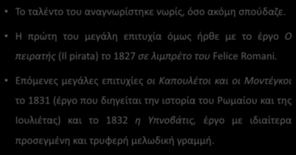 Vincenzo Bellini (1801-1835) Το ταλέντο του αναγνωρίστηκε νωρίς, όσο ακόμη σπούδαζε. Η πρώτη του μεγάλη επιτυχία όμως ήρθε με το έργο Ο πειρατής (Il pirata) το 1827 σε λιμπρέτο του Felice Romani.