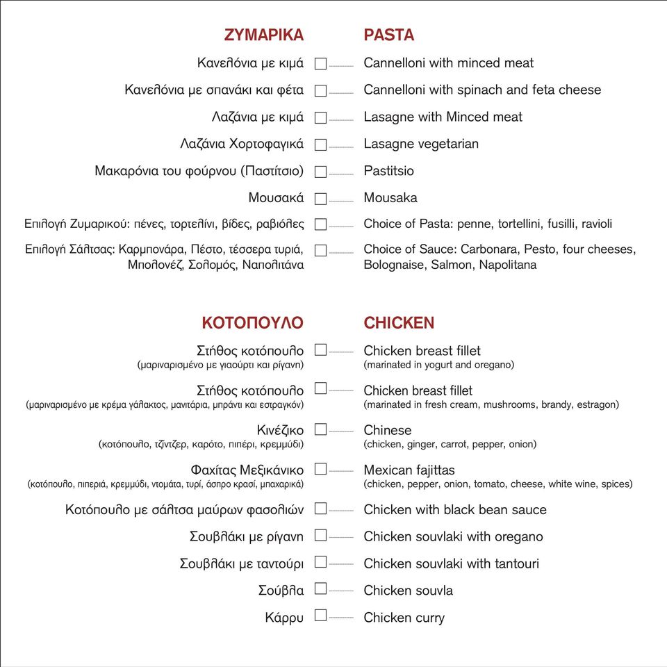 Pastitsio Mousaka Choice of Pasta: penne, tortellini, fusilli, ravioli Choice of Sauce: Carbonara, Pesto, four cheeses, Bolognaise, Salmon, Napolitana ΚΟΤΟΠΟΥΛΟ Στήθος κοτόπουλο (μαριναρισμένο με