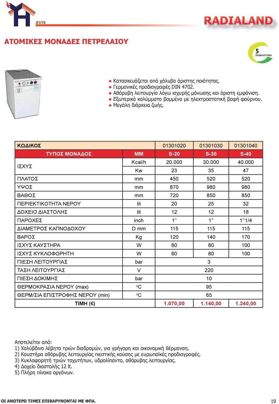 000 Kw 23 35 47 ΠΛΑΤΟΣ mm 450 520 520 ΥΨΟΣ mm 870 980 980 ΒΑΘΟΣ mm 720 850 850 ΠΕΡΙΕΚΤΙΚΟΤΗΤΑ ΝΕΡΟΥ lit 20 25 32 ΔΟΧΕΙΟ ΔΙΑΣΤΟΛΗΣ lit 12 12 18 ΠΑΡΟΧΕΣ inch 1 1 1 1/4 ΔΙΑΜΕΤΡΟΣ ΚΑΠΝΟΔΟΧΟΥ D mm 115 115