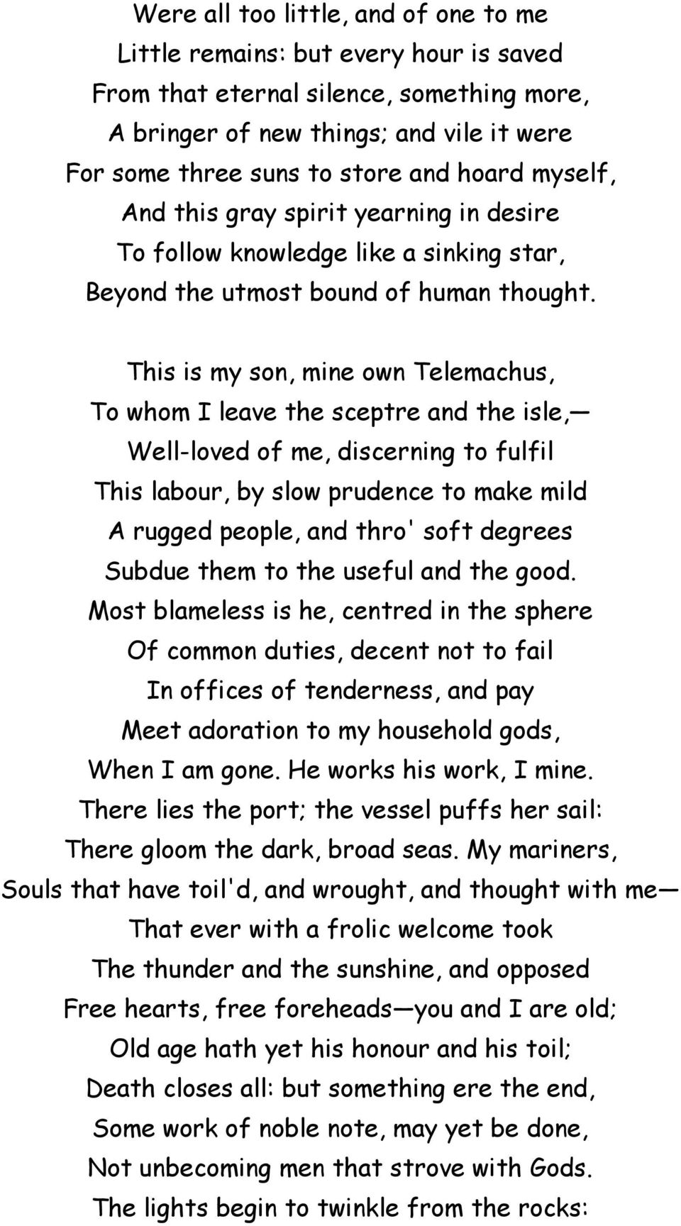 This is my son, mine own Telemachus, To whom I leave the sceptre and the isle, Well-loved of me, discerning to fulfil This labour, by slow prudence to make mild A rugged people, and thro' soft