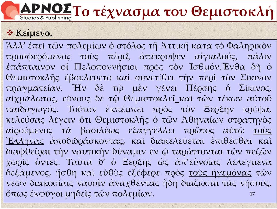 Τοῦτον ἐκπέμπει πρὸς τὸν Ξερξην κρύφα, κελεύσας λέγειν ὅτι Θεμιστοκλῆς ὁ τῶν Ἀθηναίων στρατηγὸς αἱρούμενος τὰ βασιλέως ἐξαγγέλλει πρῶτος αὐτῷ τοὺς Ἕλληνας ἀποδιδράσκοντας, καὶ διακελεύεται ἐπιθέσθαι