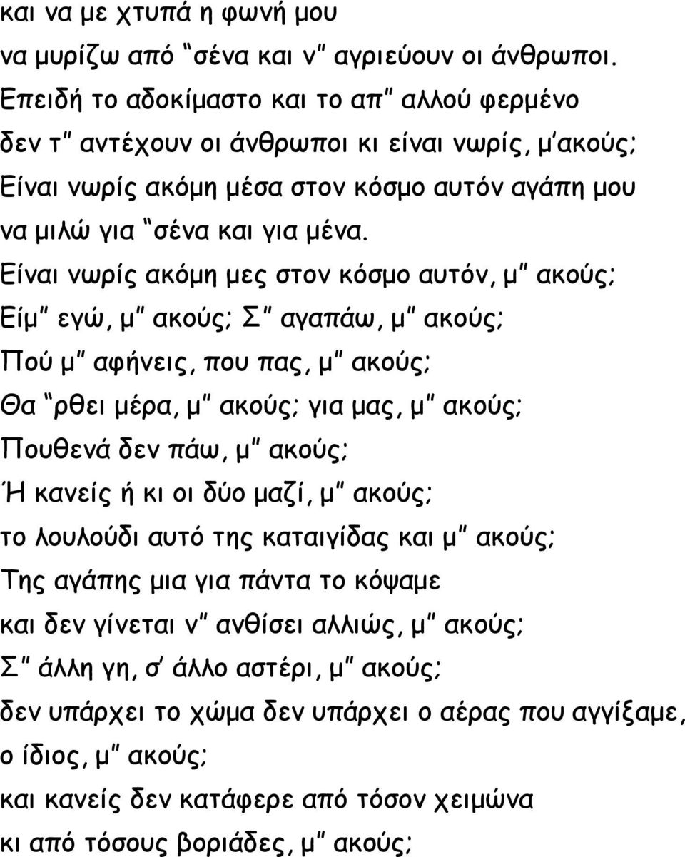 Είναι νωρίς ακόμη μες στον κόσμο αυτόν, μ ακούς; Είμ εγώ, μ ακούς; Σ αγαπάω, μ ακούς; Πού μ αφήνεις, που πας, μ ακούς; Θα ρθει μέρα, μ ακούς; για μας, μ ακούς; Πουθενά δεν πάω, μ ακούς; Ή κανείς