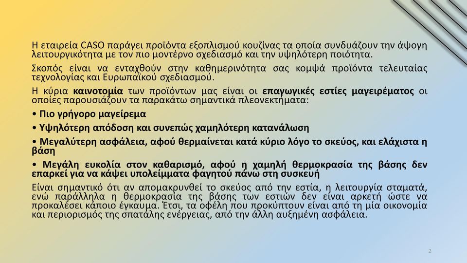 Η κύρια καινοτομία των προϊόντων μας είναι οι επαγωγικές εστίες μαγειρέματος οι οποίες παρουσιάζουν τα παρακάτω σημαντικά πλεονεκτήματα: Πιο γρήγορο μαγείρεμα Υψηλότερη απόδοση και συνεπώς χαμηλότερη