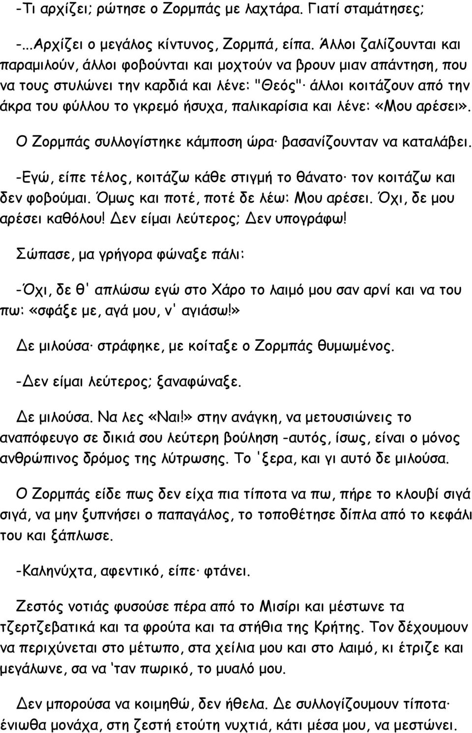 παλικαρίσια και λένε: «Μου αρέσει». Ο Ζορμπάς συλλογίστηκε κάμποση ώρα βασανίζουνταν να καταλάβει. -Εγώ, είπε τέλος, κοιτάζω κάθε στιγμή το θάνατο τον κοιτάζω και δεν φοβούμαι.