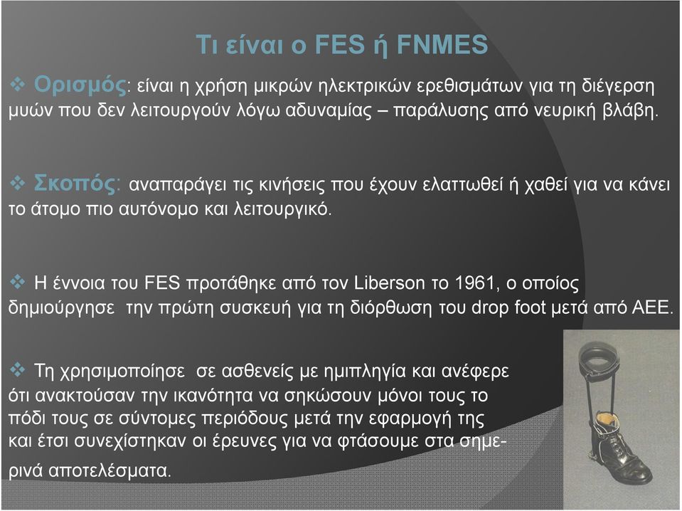 Η έννοια του FES προτάθηκε από τον Liberson το 1961, ο οποίος δημιούργησε την πρώτη συσκευή για τη διόρθωση του drop foot μετά από ΑΕΕ.