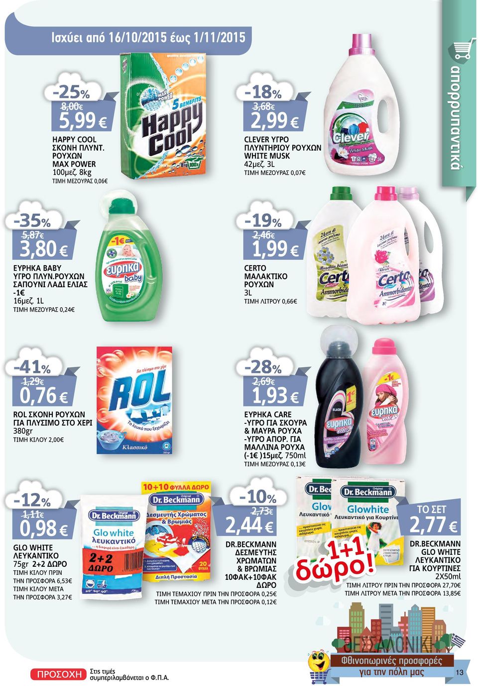 1L ΤΙΜΗ MEΖΟΥΡΑΣ 0,24-19% 2,46 1,99 CERTO ΜΑΛΑΚΤΙΚΟ ΡΟΥΧΩΝ 3L ΤΙΜΗ ΛΙΤΡΟΥ 0,66-41% 1,29 0,76 ROL ΣΚΟΝΗ ΡΟΥΧΩΝ ΓΙΑ ΠΛΥΣΙΜΟ ΣΤΟ ΧΕΡΙ 380gr ΤΙΜΗ KIΛΟΥ 2,00-28% 2,69 1,93 ΕΥΡΗΚΑ CARE -ΥΓΡΟ ΓΙΑ ΣΚΟΥΡΑ &