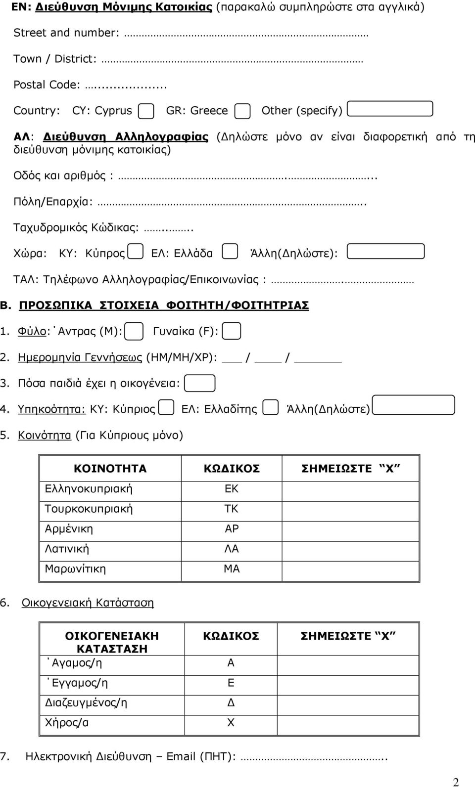 . Ταχυδρομικός Κώδικας:.... Χώρα: ΚΥ: Κύπρος ΕΛ: Ελλάδα Άλλη(Δηλώστε): ΤΑΛ: Τηλέφωνο Αλληλογραφίας/Επικοινωνίας :. Β. ΠΡΟΣΩΠΙΚΑ ΣΤΟΙΧΕΙΑ ΦΟΙΤΗΤΗ/ΦΟΙΤΗΤΡΙΑΣ 1. Φύλο: Αντρας (Μ): Γυναίκα (F): 2.