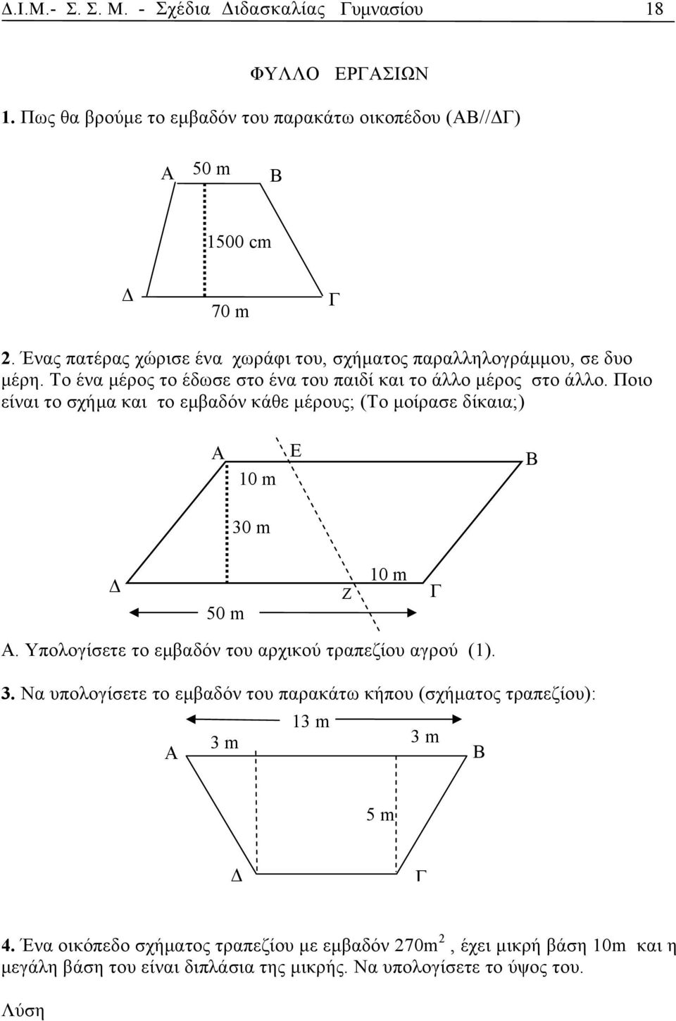 Ποιο είναι το σχήμα και το εμβαδόν κάθε μέρους; (Το μοίρασε δίκαια;) A 10 m Ε B 30 m Δ 50 m Ζ 10 m Γ Α. Υπολογίσετε το εμβαδόν του αρχικού τραπεζίου αγρού (1). 3. Να υπολογίσετε το εμβαδόν του παρακάτω κήπου (σχήματος τραπεζίου): A 13 m 3 m 3 m Β 5 m Δ Γ 4.
