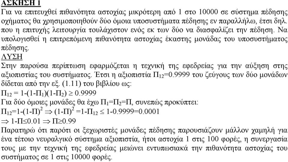 ΛΥΣΗ Στην παρούσα περίπτωση εφαρμόζεται η τεχνική της εφεδρείας για την αύξηση στης αξιοπιστίας του συστήματος. Έτσι η αξιοπιστία Π 12 =0.9999 του ζεύγους των δύο μονάδων δίδεται από την εξ. (1.