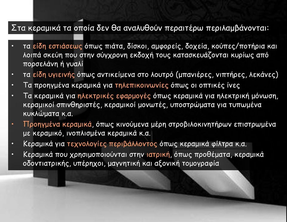 εφαρμογές όπως κεραμικά για ηλεκτρική μόνωση, κεραμικοί σπινθηριστές, κεραμικοί μονωτές, υποστρώματα για τυπωμένα κυκλώματα κ.α. Προηγμένα κεραμικά, όπως κινούμενα μέρη στροβιλοκινητήρων επιστρωμένα με κεραμικό, ινοπλισμένα κεραμικά κ.