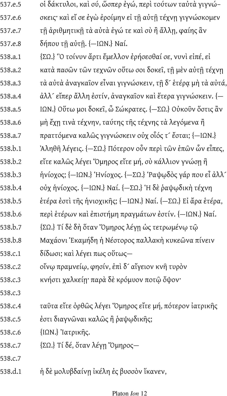 a.4 ἀλλ εἴπερ ἄλλη ἐστίν, ἀναγκαῖον καὶ ἕτερα γιγνώσκειν. { 538.a.5 ΙΩΝ.} Οὕτω μοι δοκεῖ, ὦ Σώκρατες. { ΣΩ.} Οὐκοῦν ὅστις ἂν 538.a.6 μὴ ἔχῃ τινὰ τέχνην, ταύτης τῆς τέχνης τὰ λεγόμενα ἢ 538.a.7 πραττόμενα καλῶς γιγνώσκειν οὐχ οἷός τ ἔσται; { ΙΩΝ.