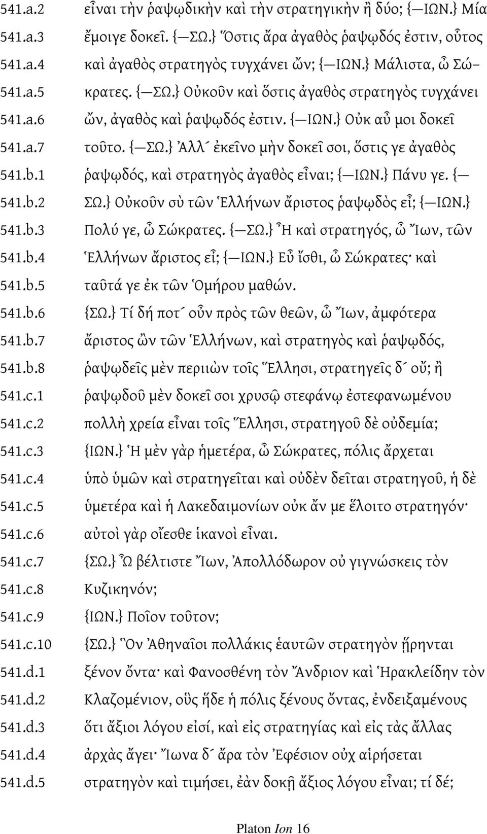 b.1 ῥαψῳδός, καὶ στρατηγὸς ἀγαθὸς εἶναι; { ΙΩΝ.} Πάνυ γε. { 541.b.2 ΣΩ.} Οὐκοῦν σὺ τῶν Ἑλλήνων ἄριστος ῥαψῳδὸς εἶ; { ΙΩΝ.} 541.b.3 Πολύ γε, ὦ Σώκρατες. { ΣΩ.} Ἦ καὶ στρατηγός, ὦ Ἴων, τῶν 541.b.4 Ἑλλήνων ἄριστος εἶ; { ΙΩΝ.