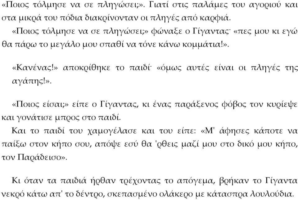 » αποκρίθηκε το παιδί - «όμως αυτές είναι οι πληγές της αγάπης!». «Ποιος είσαι;» είπε ο Γίγαντας, κι ένας παράξενος φόβος τον κυρίεψε και γονάτισε μπρος στο παιδί.