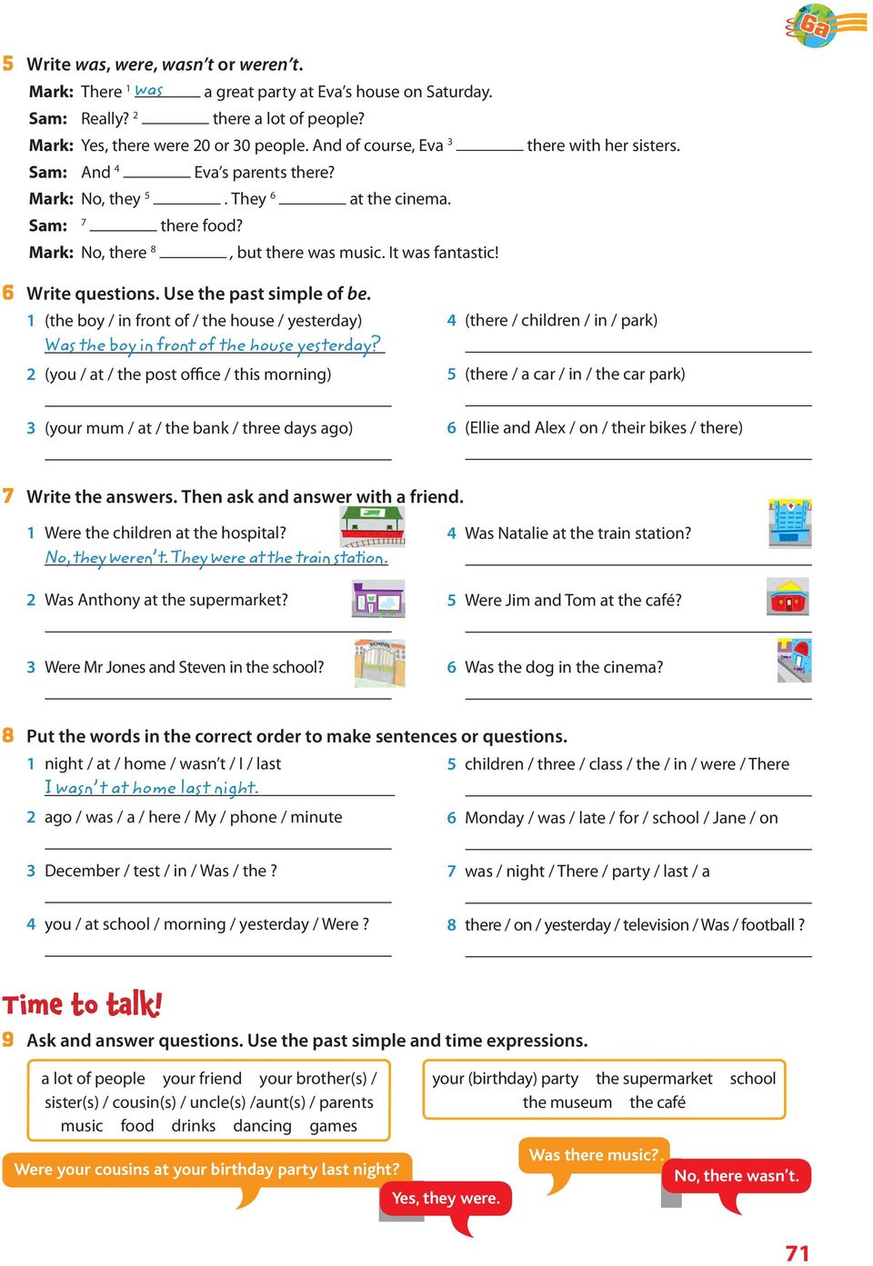 6 Write questions. Use the past simple of be. 1 (the boy / in front of / the house / yesterday) Was the boy in front of the house yesterday?