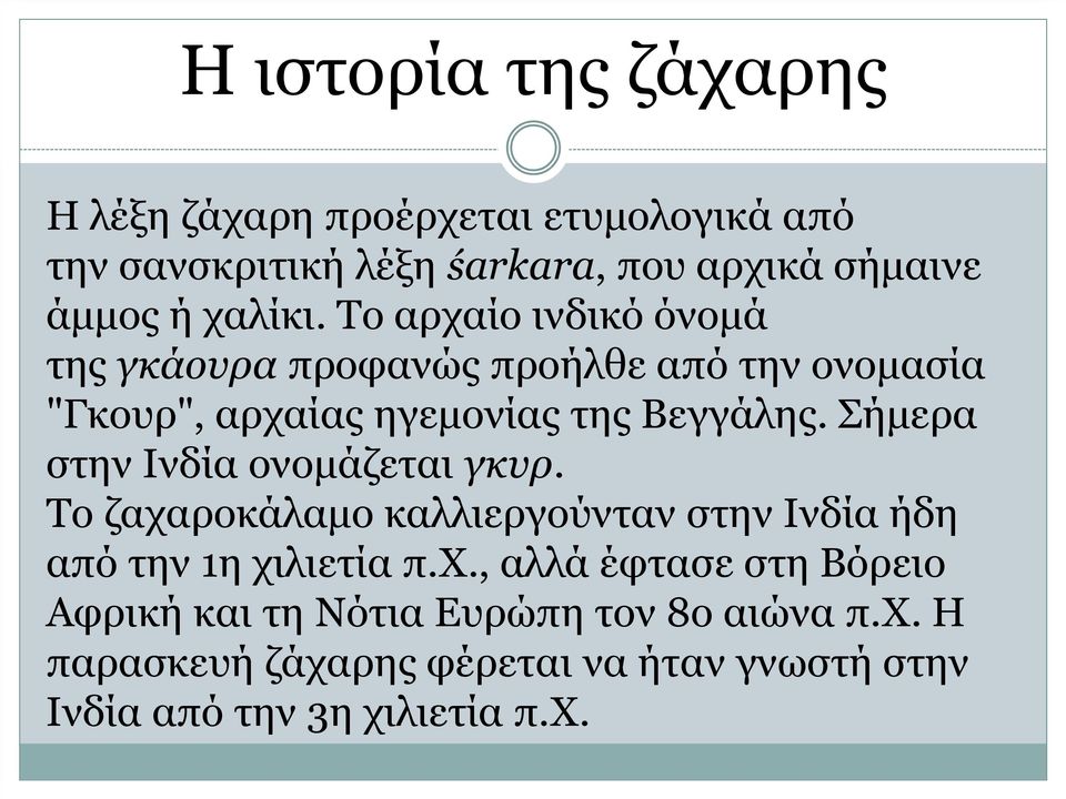 Σήμερα στην Ινδία ονομάζεται γκυρ. Το ζαχαροκάλαμο καλλιεργούνταν στην Ινδία ήδη από την 1η χιλιετία π.χ., αλλά έφτασε στη Βόρειο Αφρική και τη Νότια Ευρώπη τον 8ο αιώνα π.