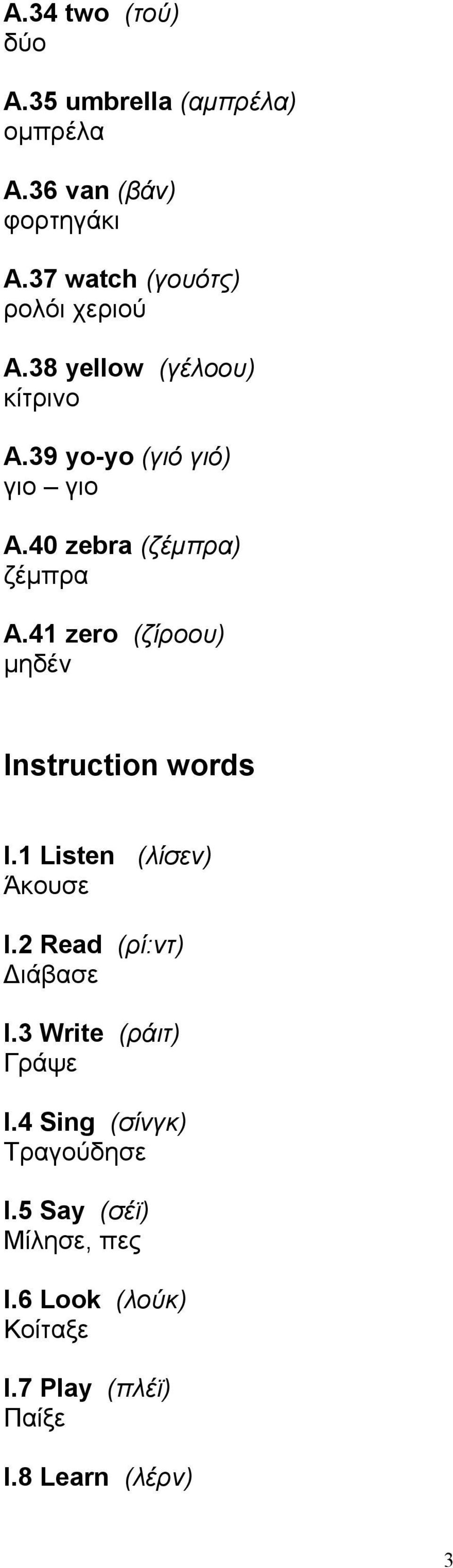 40 zebra (ζέμπρα) ζέμπρα Α.41 zero (ζίροου) μηδέν Instruction words Ι.1 Listen (λίσεν) Άκουσε Ι.