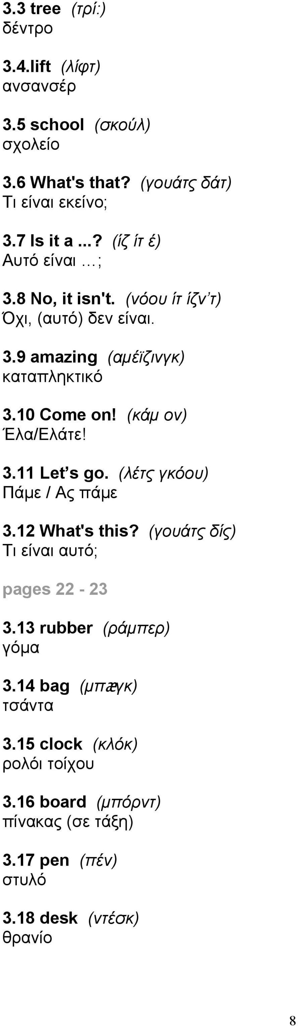 (κάμ ον) Έλα/Ελάτε! 3.11 Let s go. (λέτς γκόου) Πάμε / Ας πάμε 3.12 What's this? (γουάτς δίς) Τι είναι αυτό; pages 22-23 3.