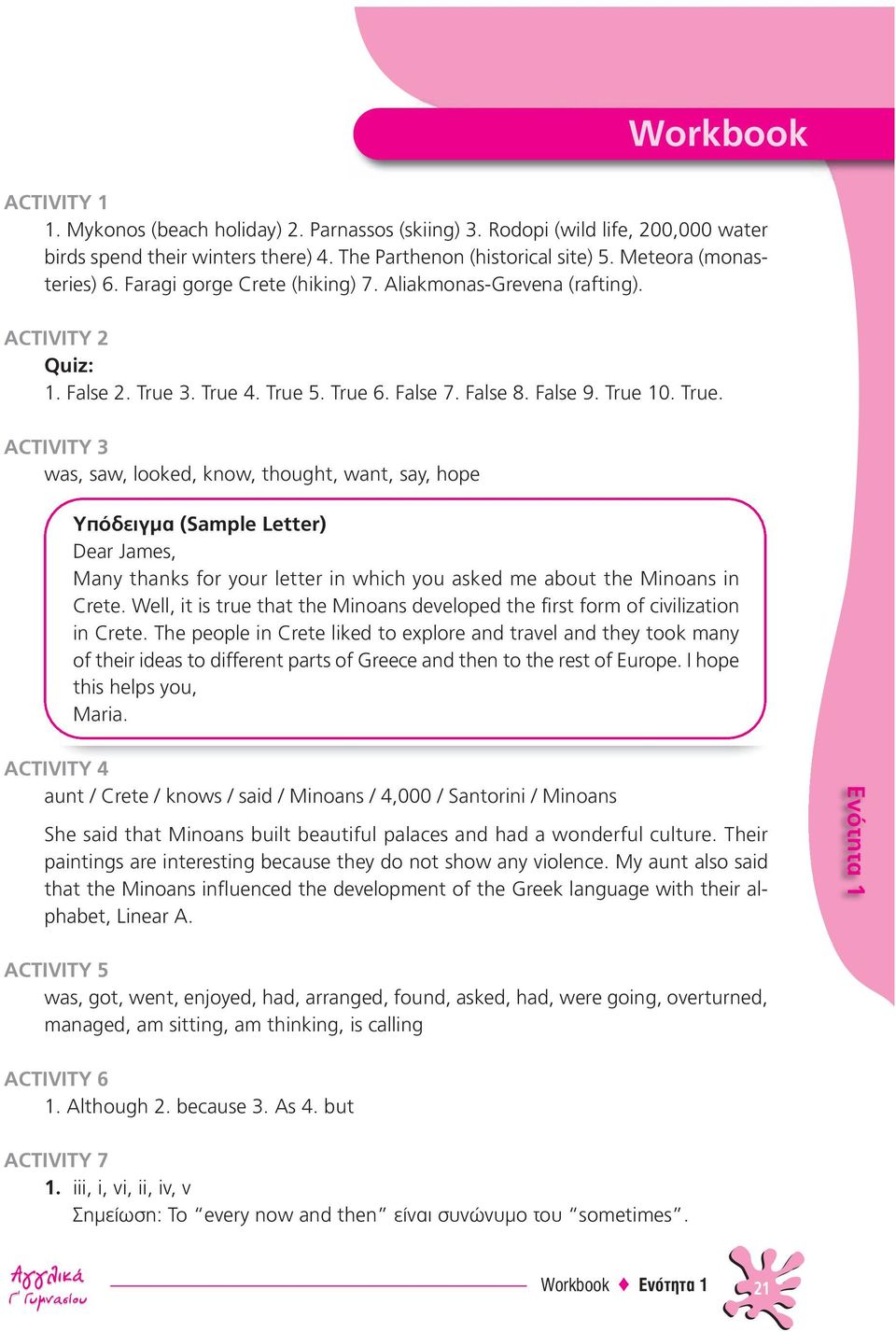 3. True 4. True 5. True 6. False 7. False 8. False 9. True 10. True. ACTIVITY 3 was, saw, looked, know, thought, want, say, hope Υπόδειγμα (Sample Letter) Dear James, Many thanks for your letter in which you asked me about the Minoans in Crete.