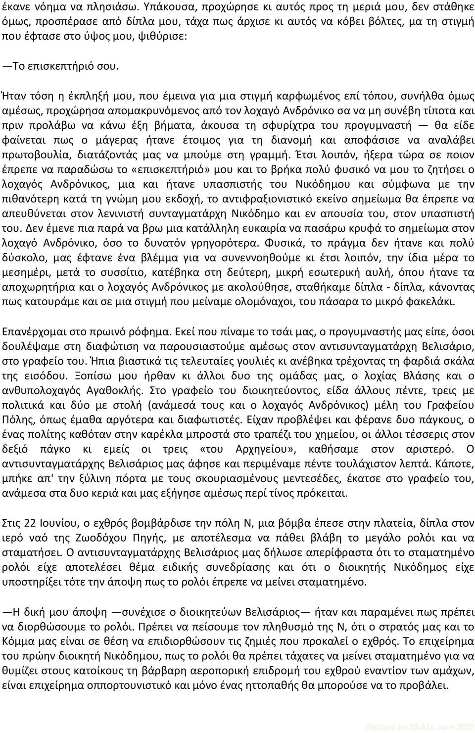 σου. Ήταν τόση η έκπληξή μου, που έμεινα για μια στιγμή καρφωμένος επί τόπου, συνήλθα όμως αμέσως, προχώρησα απομακρυνόμενος από τον λοχαγό Ανδρόνικο σα να μη συνέβη τίποτα και πριν προλάβω να κάνω