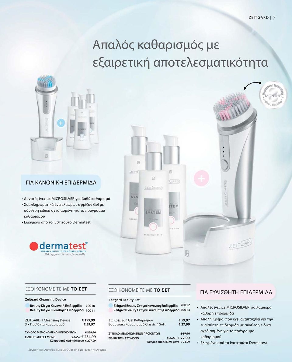 ZEITGARD 1 Cleansing Device 3 x Προϊόντα Καθαρισμού 70010 70011 199,99 59,97 ΣΥΝΟΛΟ ΜΕΜΟΝΩΜΕΝΩΝ ΠΡΟΪΟΝΤΩΝ 259,96 ΕΙΔΙΚΗ ΤΙΜΗ ΣΕΤ ΜΟΝΟ Ελλάδα: 234,99 Κύπρος από 251,96 μόνο 227,99 Συγκριτικές Λιανικές