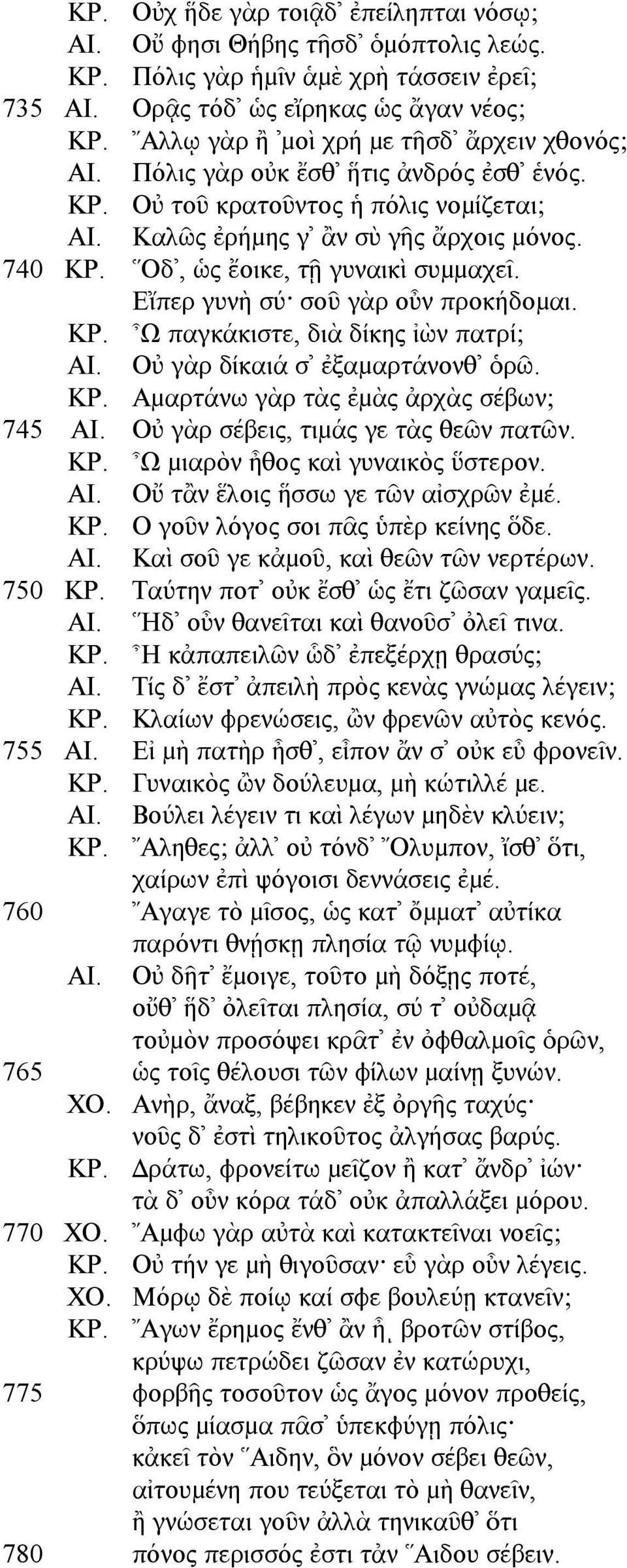 Οδ, ὡς ἔοικε, τῇ γυναικὶ συµµαχεῖ. Εἴπερ γυνὴ σύ σοῦ γὰρ οὖν προκήδοµαι. ΚΡ. Ω παγκάκιστε, διὰ δίκης ἰὼν πατρί; ΑΙ. Οὐ γὰρ δίκαιά σ ἐξαµαρτάνονθ ὁρῶ. ΚΡ. Αµαρτάνω γὰρ τὰς ἐµὰς ἀρχὰς σέβων; 745 ΑΙ.