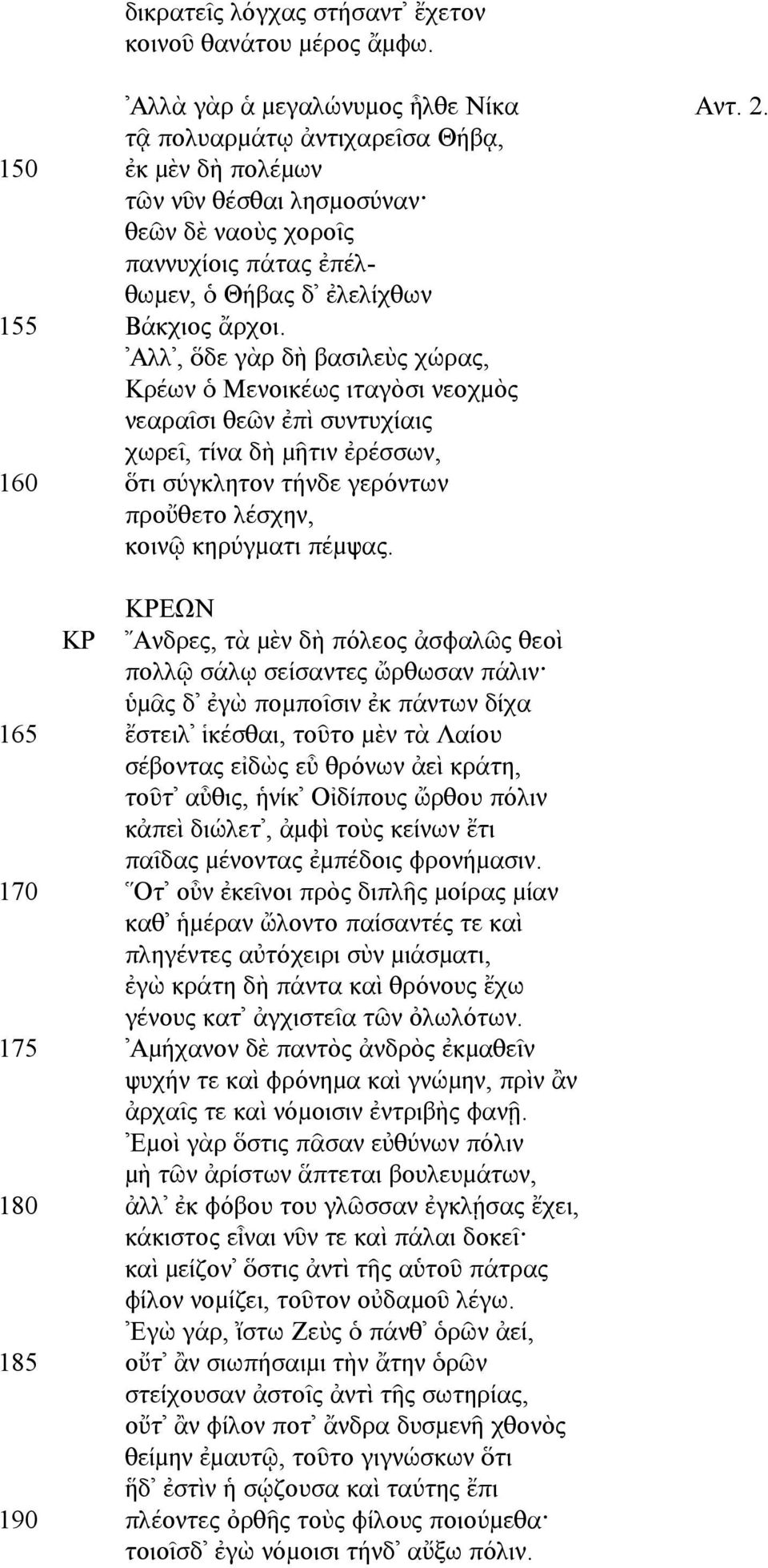 Αλλ, ὅδε γὰρ δὴ βασιλεὺς χώρας, Κρέων ὁ Μενοικέως ιταγὸσι νεοχµὸς νεαραῖσι θεῶν ἐπὶ συντυχίαις χωρεῖ, τίνα δὴ µῆτιν ἐρέσσων, 160 ὅτι σύγκλητον τήνδε γερόντων προὔθετο λέσχην, κοινῷ κηρύγµατι πέµψας.