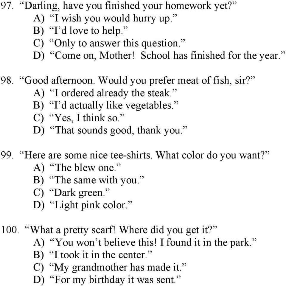 C) Yes, I think so. D) That sounds good, thank you. 99. Here are some nice tee-shirts. What color do you want? A) The blew one. B) The same with you. C) Dark green.
