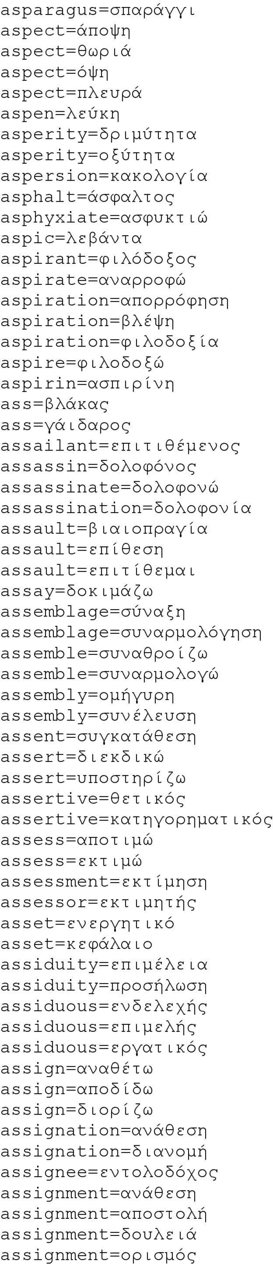 assassinate=δολοφονώ assassination=δολοφονία assault=βιαιοπραγία assault=επίθεση assault=επιτίθεμαι assay=δοκιμάζω assemblage=σύναξη assemblage=συναρμολόγηση assemble=συναθροίζω assemble=συναρμολογώ