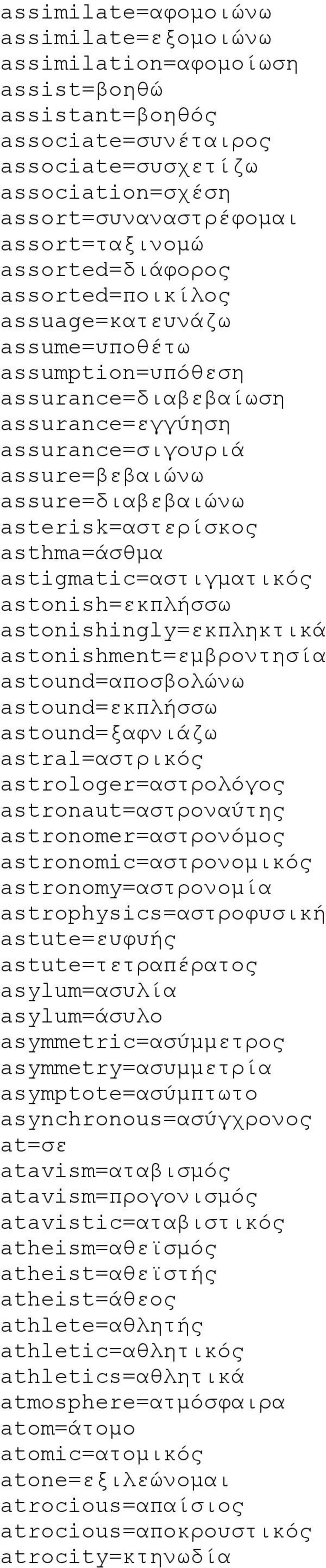 asterisk=αστερίσκος asthma=άσθμα astigmatic=αστιγματικός astonish=εκπλήσσω astonishingly=εκπληκτικά astonishment=εμβροντησία astound=αποσβολώνω astound=εκπλήσσω astound=ξαφνιάζω astral=αστρικός