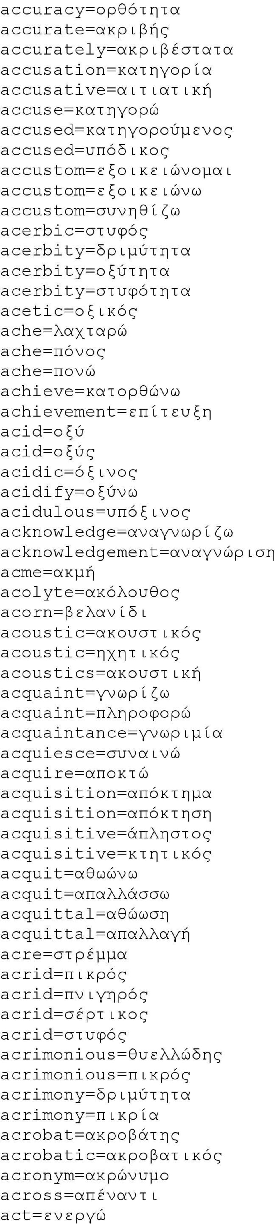acidic=όξινος acidify=οξύνω acidulous=υπόξινος acknowledge=αναγνωρίζω acknowledgement=αναγνώριση acme=ακμή acolyte=ακόλουθος acorn=βελανίδι acoustic=ακουστικός acoustic=ηχητικός acoustics=ακουστική