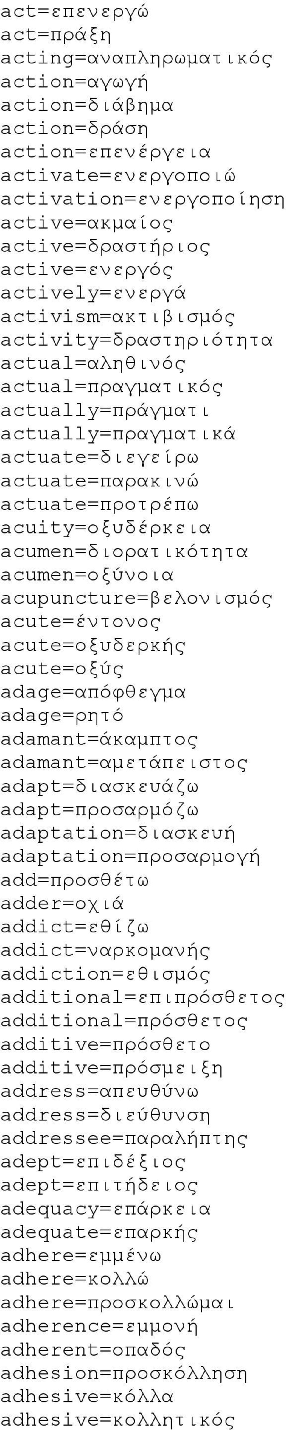 acuity=οξυδέρκεια acumen=διορατικότητα acumen=οξύνοια acupuncture=βελονισμός acute=έντονος acute=οξυδερκής acute=οξύς adage=απόφθεγμα adage=ρητό adamant=άκαμπτος adamant=αμετάπειστος adapt=διασκευάζω