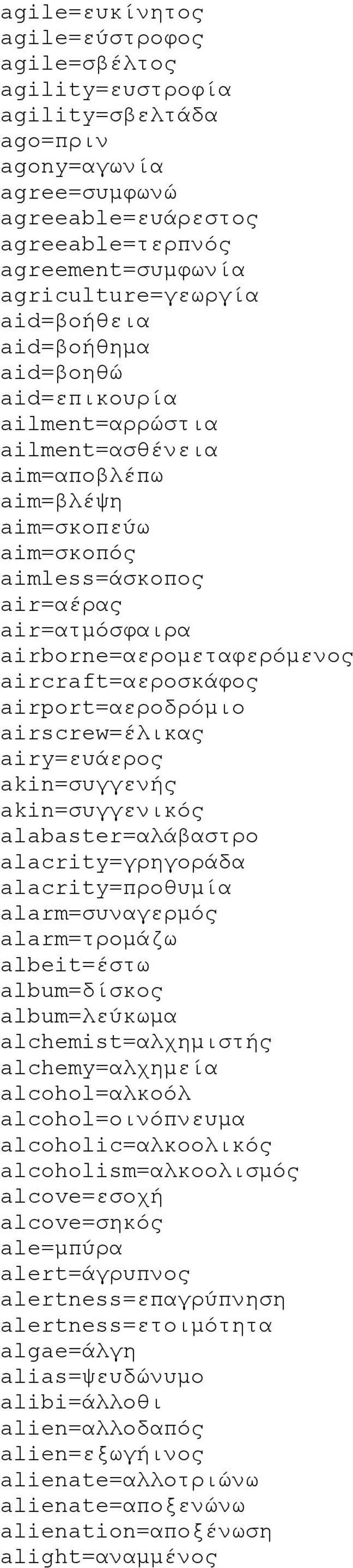 aircraft=αεροσκάφος airport=αεροδρόμιο airscrew=έλικας airy=ευάερος akin=συγγενής akin=συγγενικός alabaster=αλάβαστρο alacrity=γρηγοράδα alacrity=προθυμία alarm=συναγερμός alarm=τρομάζω albeit=έστω