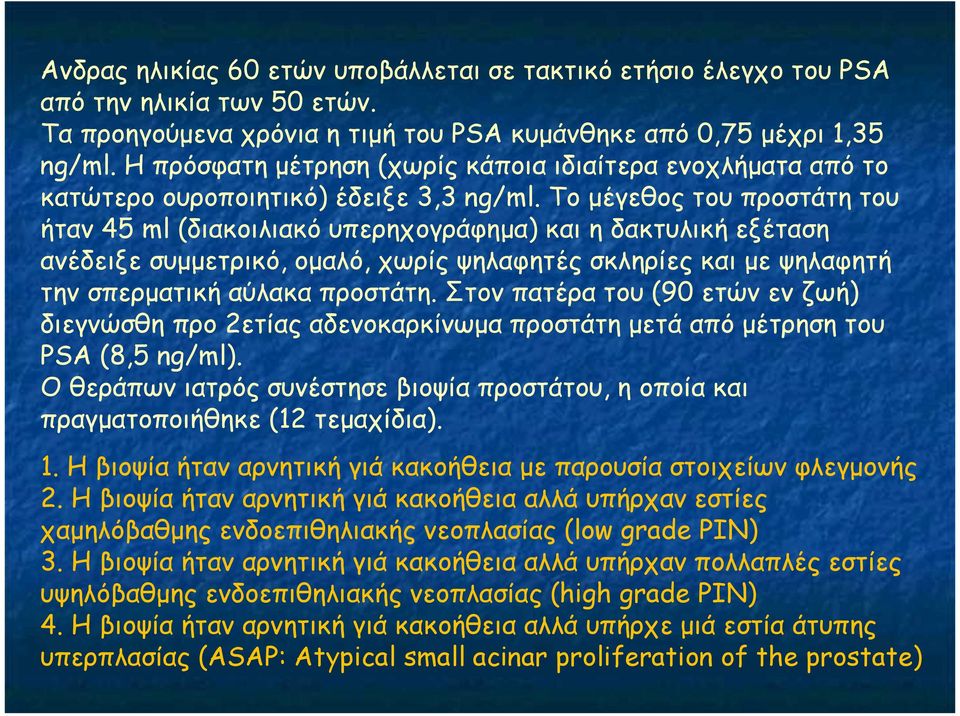 Το µέγεθος του προστάτη του ήταν 45 ml (διακοιλιακό υπερηχογράφηµα) και η δακτυλική εξέταση ανέδειξε συµµετρικό, οµαλό, χωρίς ψηλαφητές σκληρίες και µε ψηλαφητή την σπερµατική αύλακα προστάτη.