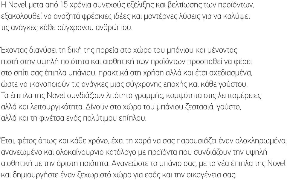 και έτσι σχεδιασμένα, ώστε να ικανοποιούν τις ανάγκες μιας σύγχρονης εποχής και κάθε γούστου. Τα έπιπλα της Novel συνδιάζουν λιτότητα γραμμής, κομψότητα στις λεπτομέρειες αλλά και λειτουργικότητα.