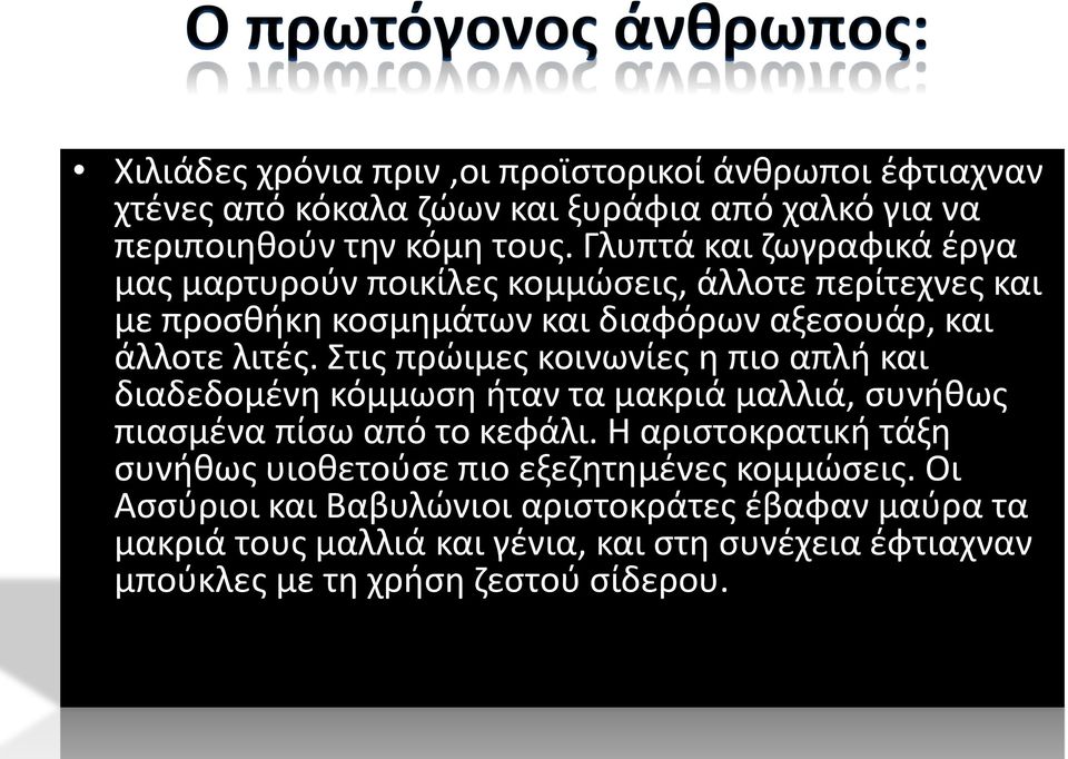 Στις πρώιμες κοινωνίες η πιο απλή και διαδεδομένη κόμμωση ήταν τα μακριά μαλλιά, συνήθως πιασμένα πίσω από το κεφάλι.