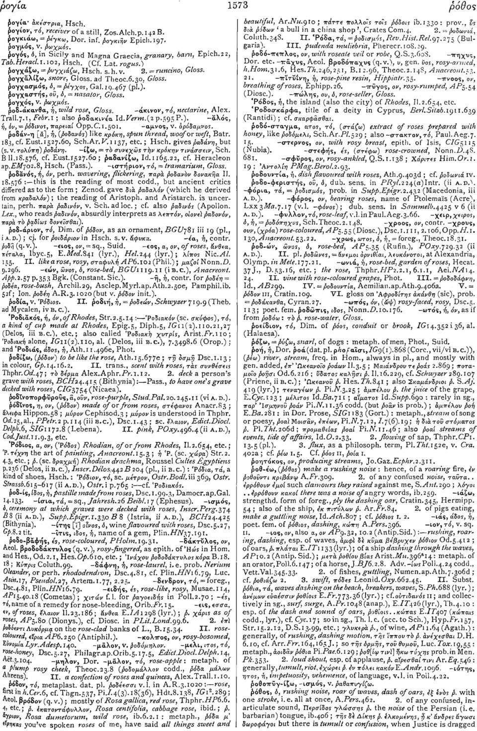 30, Gloss. ρογχασμός, ό, = βέγχος, Gal. 10.467 (pi.). ρογχαστής, ού, 6, = nasator, Gloss. ρογχός, v. βωχμός. ροδ-άκανβα, ή, wild rose, Gloss. -άκινον, τό, nectarine, Alex. Tran.7.1, Febr.