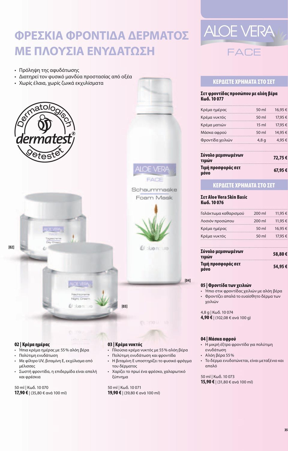 10 077 Κρέμα ημέρας 50 ml 16,95 Κρέμα νυκτός 50 ml 17,95 Κρέμα ματιών 15 ml 17,95 Μάσκα αφρού 50 ml 14,95 Φροντίδα χειλιών 4,8 g 4,95 72,75 67,95 ΚΕΡΔΊΣΤΕ ΧΡΉΜΑΤΑ ΣΤΟ ΣΕΤ Σετ Aloe Vera Skin Basic Κωδ.