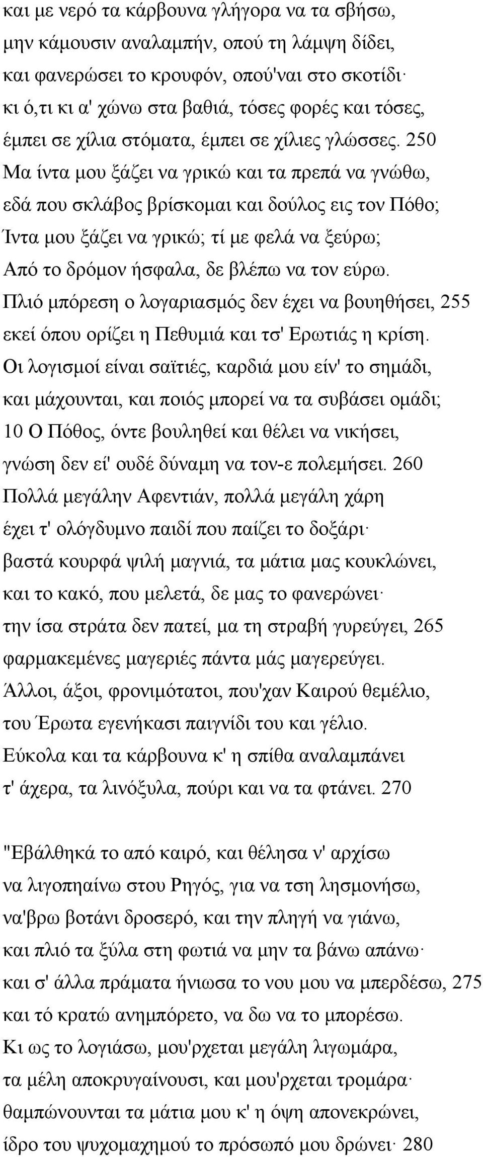 250 Μα ίντα μου ξάζει να γρικώ και τα πρεπά να γνώθω, εδά που σκλάβος βρίσκομαι και δούλος εις τον Πόθο; Ίντα μου ξάζει να γρικώ; τί με φελά να ξεύρω; Από το δρόμον ήσφαλα, δε βλέπω να τον εύρω.