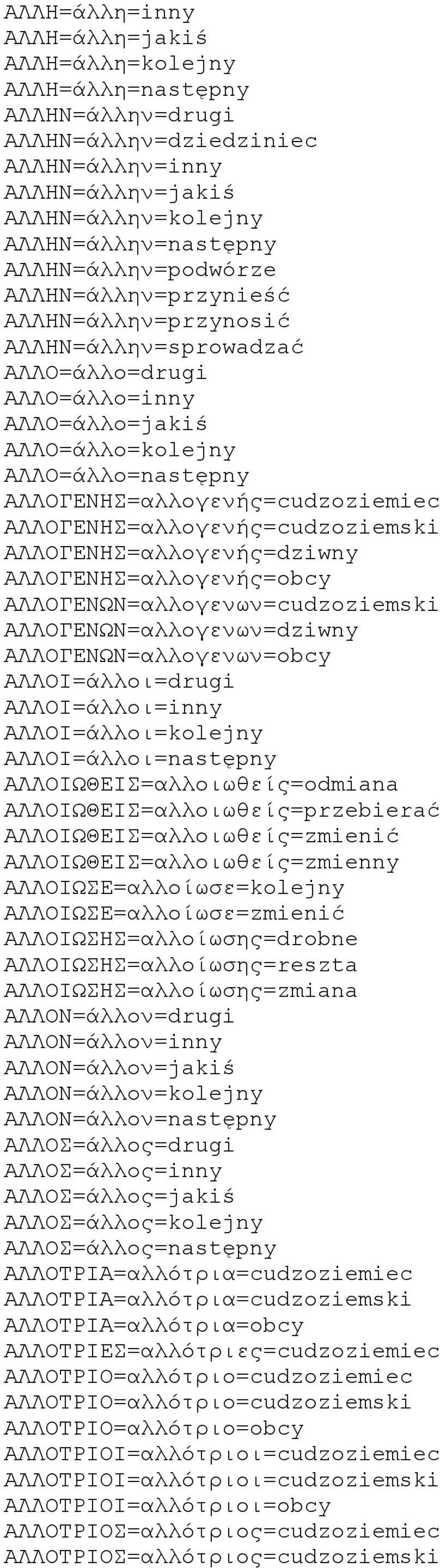 ΑΛΛΟΓΕΝΗΣ=αλλογενής=cudzoziemiec ΑΛΛΟΓΕΝΗΣ=αλλογενής=cudzoziemski ΑΛΛΟΓΕΝΗΣ=αλλογενής=dziwny ΑΛΛΟΓΕΝΗΣ=αλλογενής=obcy ΑΛΛΟΓΕΝΩΝ=αλλογενων=cudzoziemski ΑΛΛΟΓΕΝΩΝ=αλλογενων=dziwny