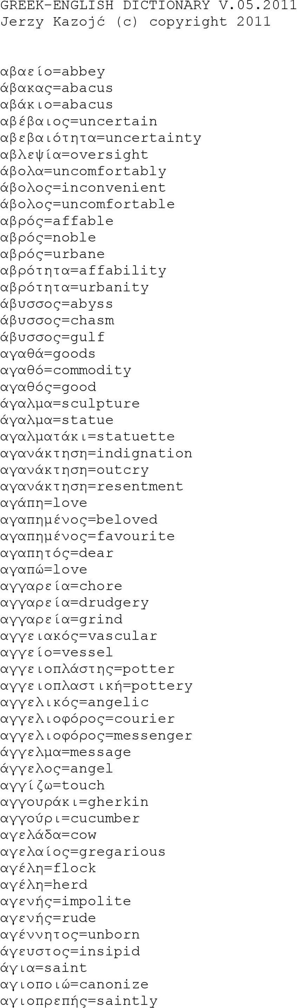 αβρός=affable αβρός=noble αβρός=urbane αβρότητα=affability αβρότητα=urbanity άβυσσος=abyss άβυσσος=chasm άβυσσος=gulf αγαθά=goods αγαθό=commodity αγαθός=good άγαλμα=sculpture άγαλμα=statue