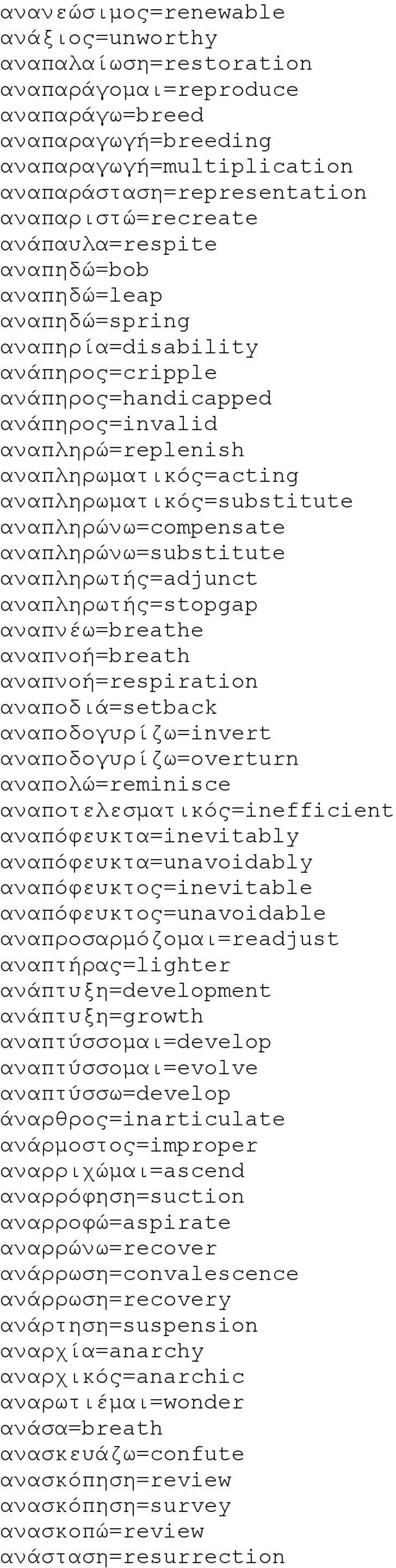 αναπληρωματικός=substitute αναπληρώνω=compensate αναπληρώνω=substitute αναπληρωτής=adjunct αναπληρωτής=stopgap αναπνέω=breathe αναπνοή=breath αναπνοή=respiration αναποδιά=setback αναποδογυρίζω=invert