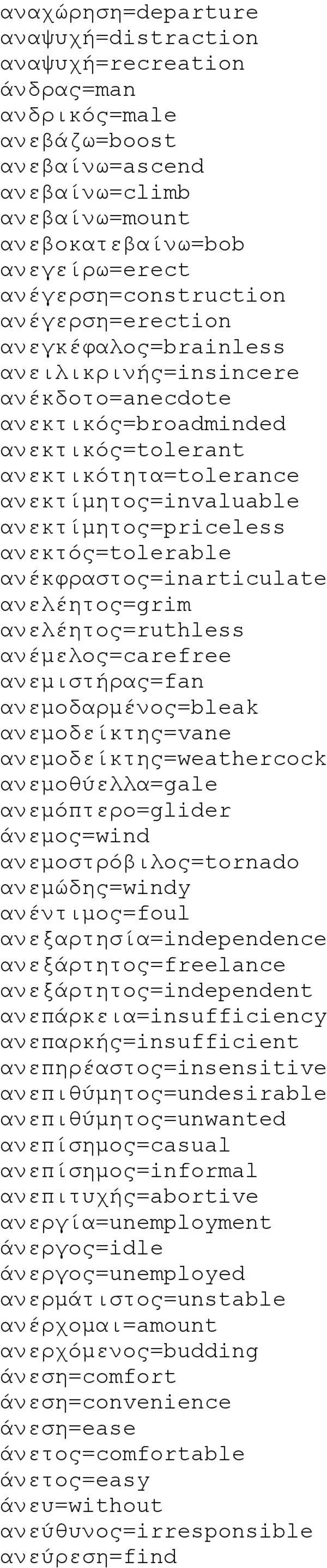 ανεκτός=tolerable ανέκφραστος=inarticulate ανελέητος=grim ανελέητος=ruthless ανέμελος=carefree ανεμιστήρας=fan ανεμοδαρμένος=bleak ανεμοδείκτης=vane ανεμοδείκτης=weathercock ανεμοθύελλα=gale