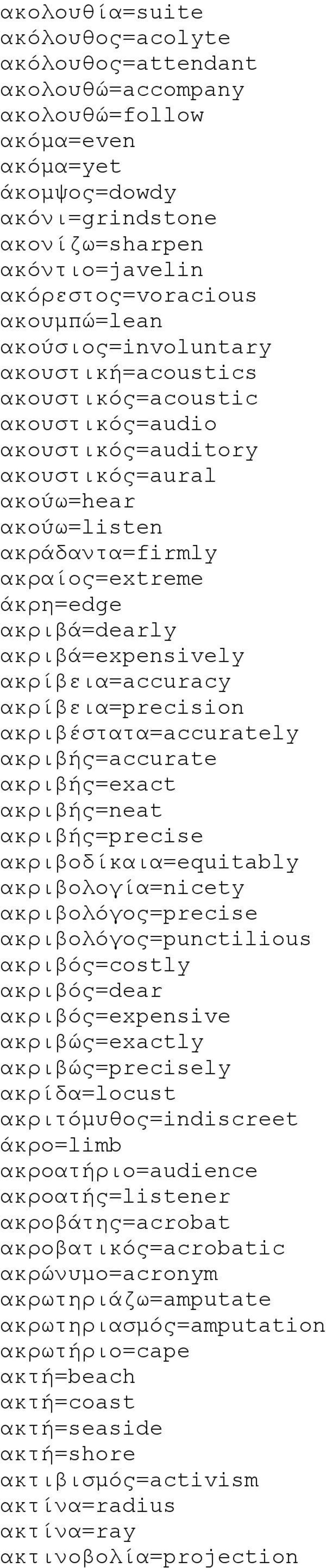 ακριβά=dearly ακριβά=expensively ακρίβεια=accuracy ακρίβεια=precision ακριβέστατα=accurately ακριβής=accurate ακριβής=exact ακριβής=neat ακριβής=precise ακριβοδίκαια=equitably ακριβολογία=nicety