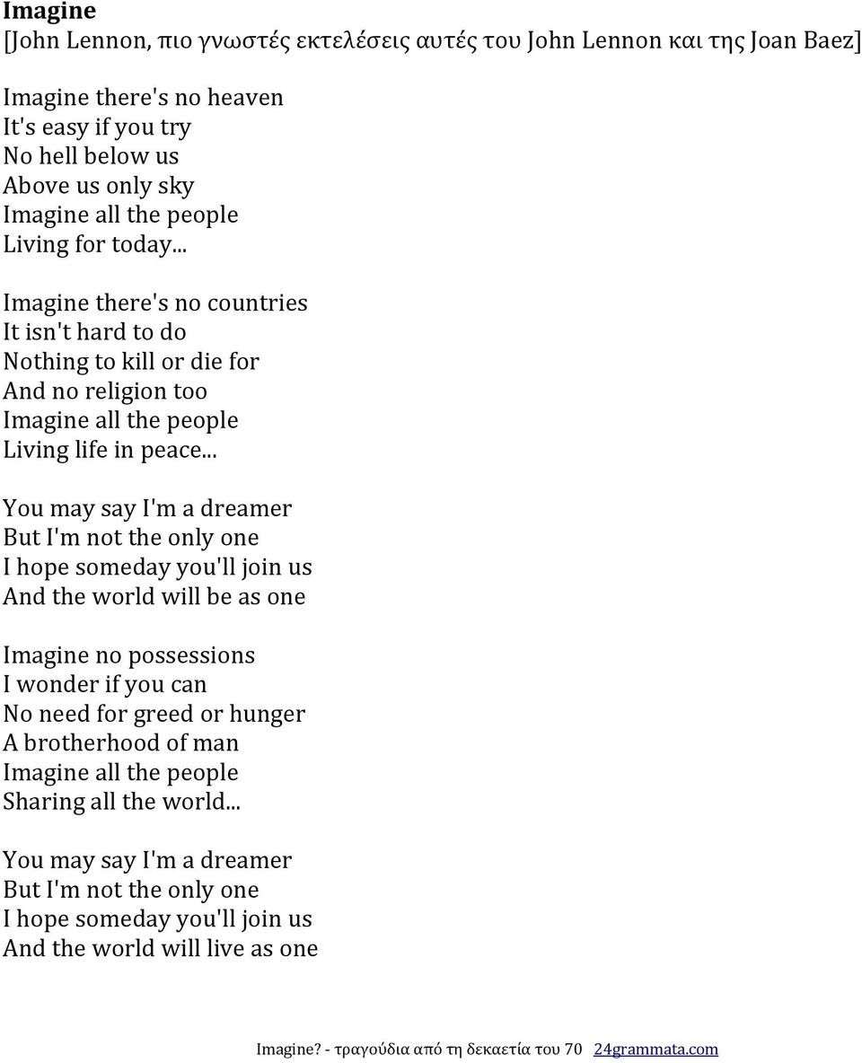 .. You may say I'm a dreamer But I'm not the only one I hope someday you'll join us And the world will be as one Imagine no possessions I wonder if you can No need for greed or hunger A