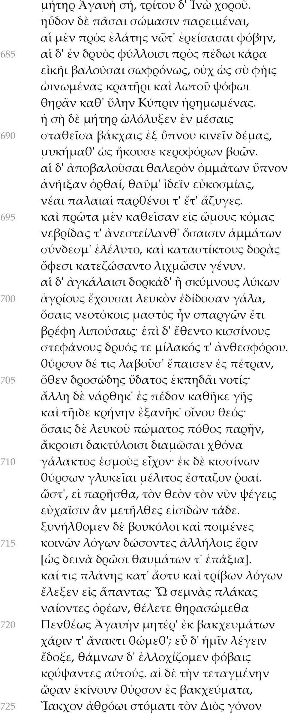 καθ' ὕλην Κύπριν ἠρημωμένας. ἡ σὴ δὲ μήτηρ ὠλόλυξεν ἐν μέσαις 690 σταθεῖσα βάκχαις ἐξ ὕπνου κινεῖν δέμας, μυκήμαθ' ὡς ἤκουσε κεροφόρων βοῶν.