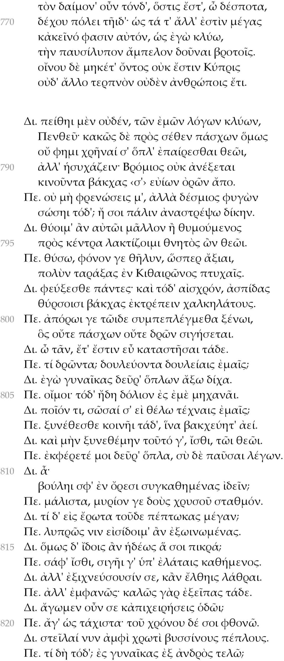 πείθηι μὲν οὐδέν, τῶν ἐμῶν λόγων κλύων, Πενθεῦ κακῶς δὲ πρὸς σέθεν πάσχων ὅμως οὔ φημι χρῆναί σ' ὅπλ' ἐπαίρεσθαι θεῶι, 790 ἀλλ' ἡσυχάζειν Βρόμιος οὐκ ἀνέξεται κινοῦντα βάκχας σ' εὐίων ὀρῶν ἄπο. Πε. οὐ μὴ φρενώσεις μ', ἀλλὰ δέσμιος φυγὼν σώσηι τόδ'; ἤ σοι πάλιν ἀναστρέψω δίκην.