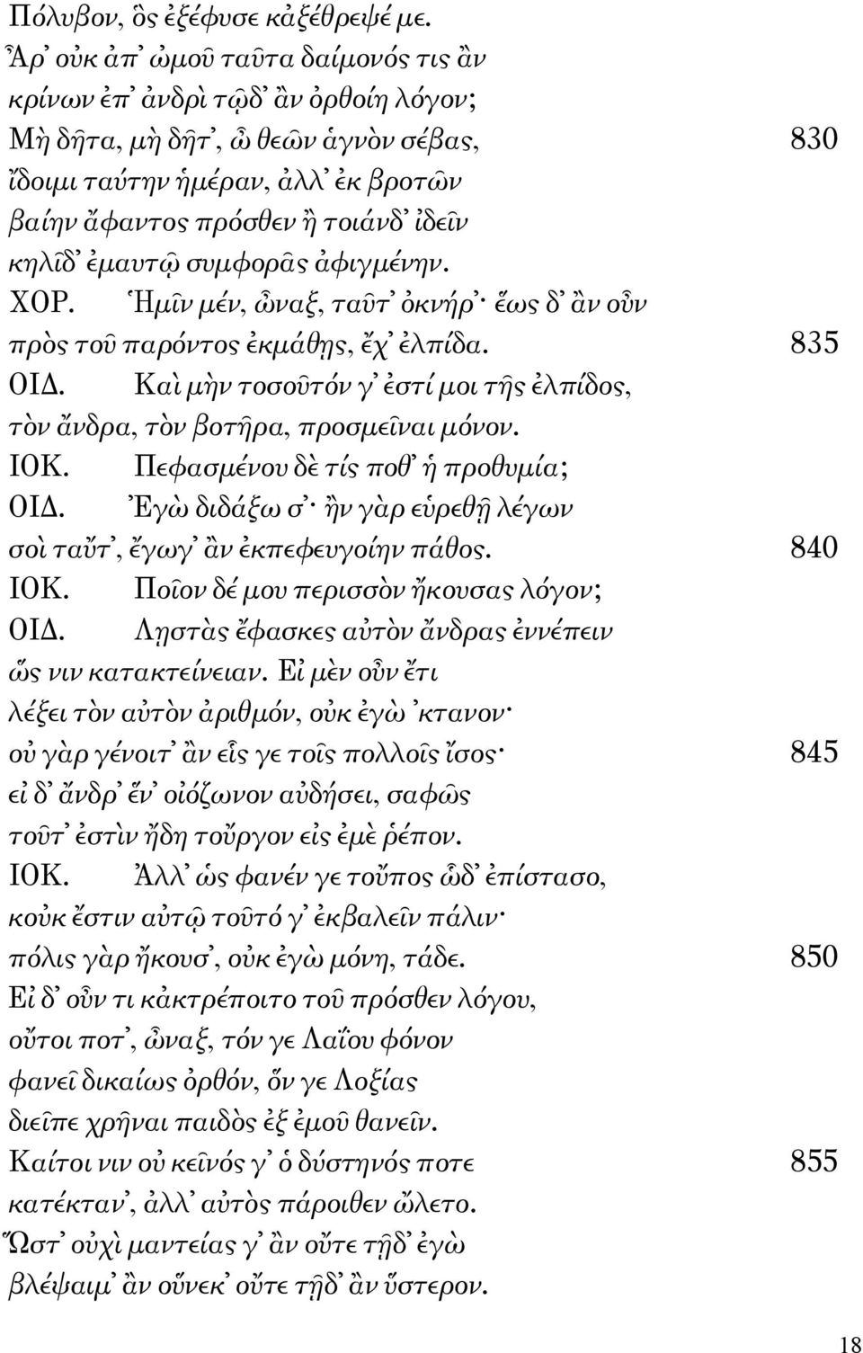 ἐμαυτῷ συμφορᾶς ἀφιγμένην. ΧΟΡ. Ἡμῖν μέν, ὦναξ, ταῦτ ὀκνήρ ἕως δ ἂν οὖν πρὸς τοῦ παρόντος ἐκμάθῃς, ἔχ ἐλπίδα. 835 ΟΙΔ. Καὶ μὴν τοσοῦτόν γ ἐστί μοι τῆς ἐλπίδος, τὸν ἄνδρα, τὸν βοτῆρα, προσμεῖναι μόνον.