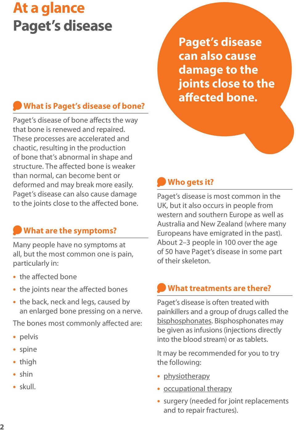 The affected bone is weaker than normal, can become bent or deformed and may break more easily. Paget s disease can also cause damage to the joints close to the affected bone. What are the symptoms?