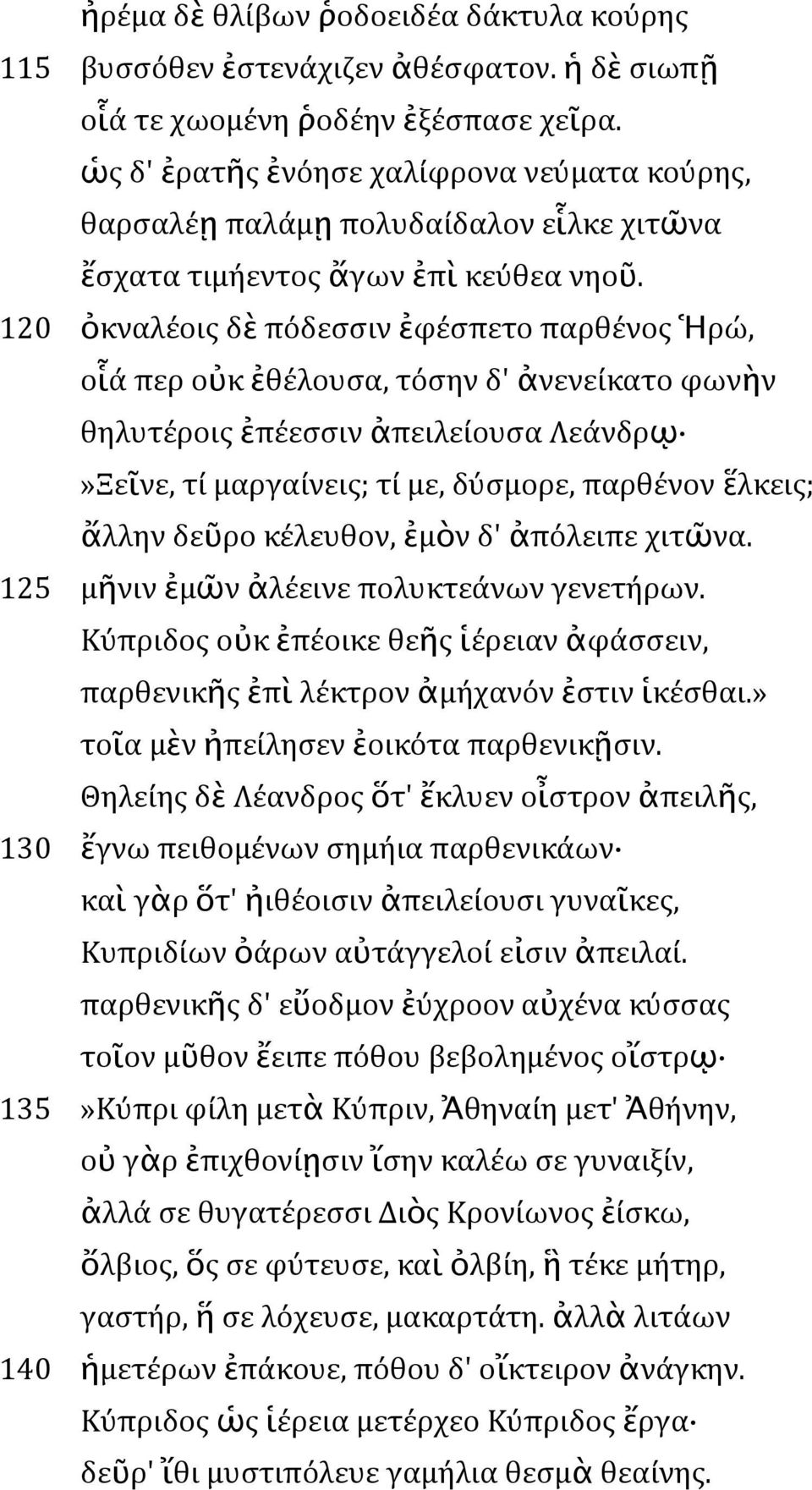 120 ὀκναλέοις δὲ πόδεσσιν ἐφέσπετο παρθένος Ἡρώ, οἷά περ οὐκ ἐθέλουσα, τόσην δ' ἀνενείκατο φωνὴν θηλυτέροις ἐπέεσσιν ἀπειλείουσα Λεάνδρῳ»Ξεῖνε, τί μαργαίνεις; τί με, δύσμορε, παρθένον ἕλκεις; ἄλλην