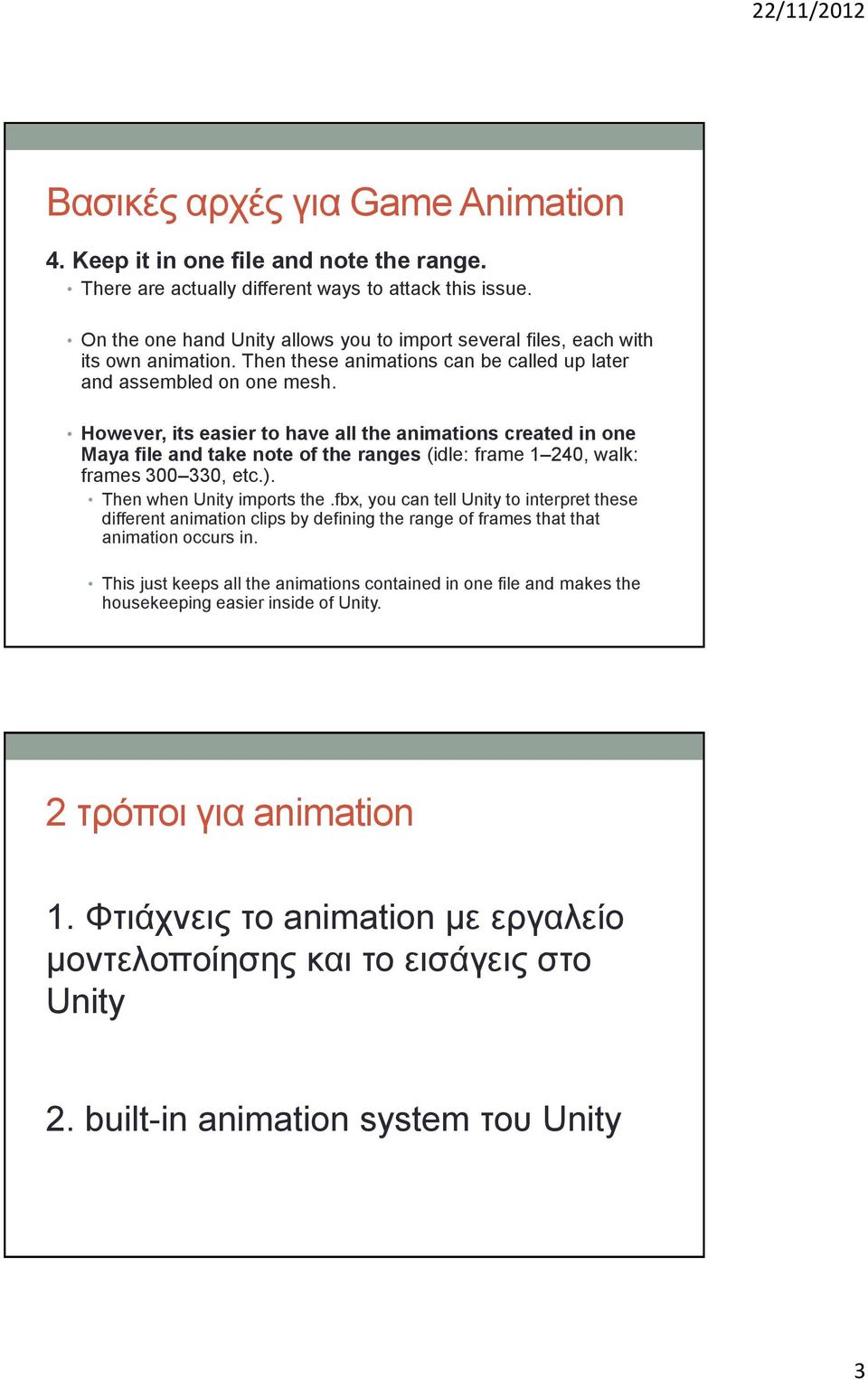 However, its easier to have all the animations created in one Maya file and take note of the ranges (idle: frame 1 240, walk: frames 300 330, etc.). Then when Unity imports the.